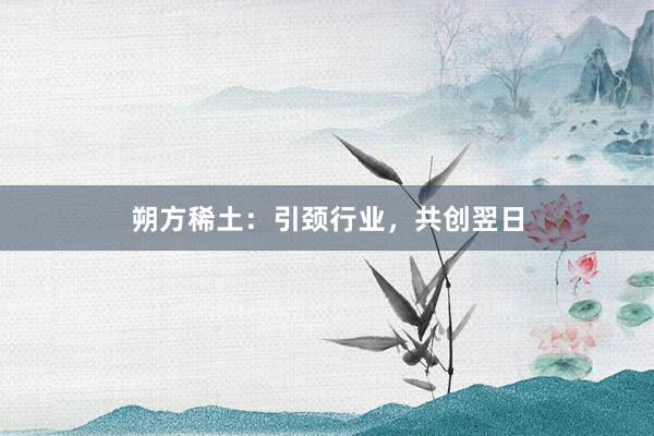 朔方稀土：引颈行业，共创翌日